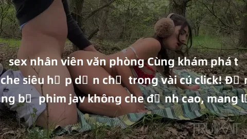 sex nhân viên văn phòng Cùng khám phá thế giới jav không che siêu hấp dẫn chỉ trong vài cú click! Đắm chìm trong những bộ phim jav không che đỉnh cao, mang lại trải nghiệm thú vị và đầy kích thích.