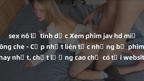 sex nô lệ tình dục Xem phim jav hd miễn phí đỉnh cao không che - Cập nhật liên tục những bộ phim sex hay nhất, chất lượng cao chỉ có tại website chuyên nghiệp hàng đầu.