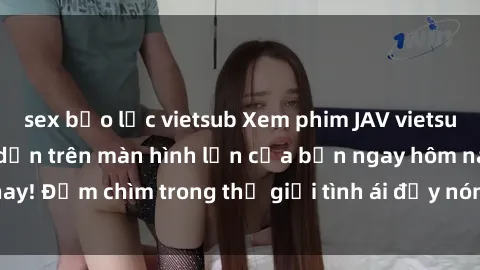 sex bạo lực vietsub Xem phim JAV vietsub mới nhất và hấp dẫn trên màn hình lớn của bạn ngay hôm nay! Đắm chìm trong thế giới tình ái đầy nóng bỏng và kích thích.