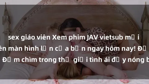 sex giáo viên Xem phim JAV vietsub mới nhất và hấp dẫn trên màn hình lớn của bạn ngay hôm nay! Đắm chìm trong thế giới tình ái đầy nóng bỏng và kích thích.