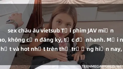 sex châu âu vietsub Tải phim JAV miễn phí chất lượng cao, không cần đăng ký, tốc độ nhanh. Mới nhất và hot nhất trên thị trường hiện nay, cập nhật hàng ngày.