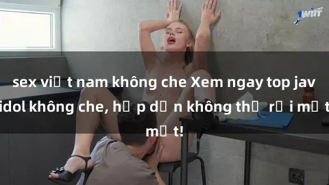 sex việt nam không che Xem ngay top jav idol không che, hấp dẫn không thể rời mắt!