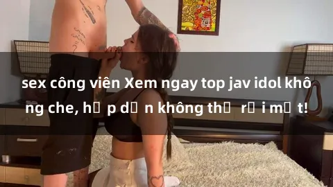 sex công viên Xem ngay top jav idol không che, hấp dẫn không thể rời mắt!
