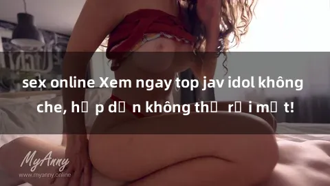 sex online Xem ngay top jav idol không che, hấp dẫn không thể rời mắt!