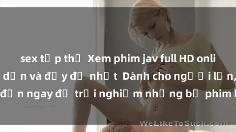 sex tập thể Xem phim jav full HD online miễn phí - Hấp dẫn và đầy đủ nhất  Dành cho người lớn, đến ngay để trải nghiệm những bộ phim hấp dẫn và hấp dẫn.