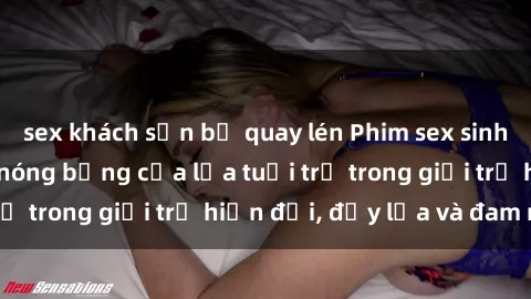sex khách sạn bị quay lén Phim sex sinh viên: Câu chuyện nóng bỏng của lứa tuổi trẻ trong giới trẻ hiện đại, đầy lửa và đam mê