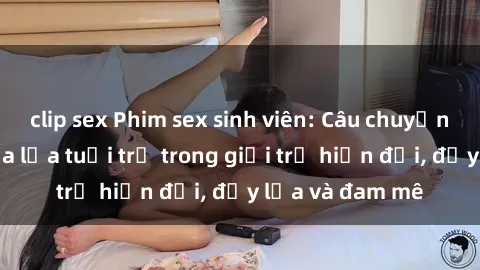 clip sex Phim sex sinh viên: Câu chuyện nóng bỏng của lứa tuổi trẻ trong giới trẻ hiện đại, đầy lửa và đam mê