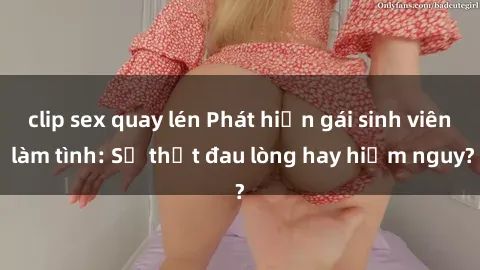 clip sex quay lén Phát hiện gái sinh viên làm tình: Sự thật đau lòng hay hiểm nguy?