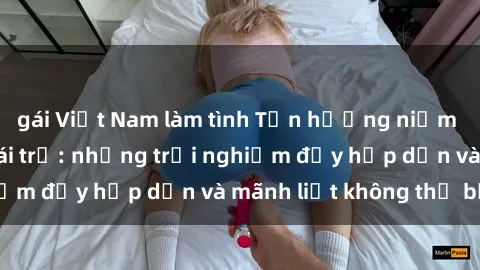 gái Việt Nam làm tình Tận hưởng niềm vui của sex với gái trẻ: những trải nghiệm đầy hấp dẫn và mãnh liệt không thể bỏ lỡ