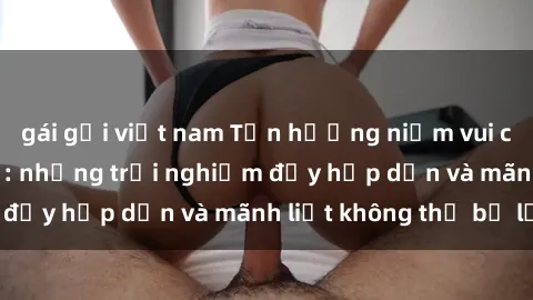 gái gọi việt nam Tận hưởng niềm vui của sex với gái trẻ: những trải nghiệm đầy hấp dẫn và mãnh liệt không thể bỏ lỡ