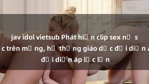 jav idol vietsub Phát hiện clip sex nữ sinh gây sốc trên mạng, hệ thống giáo dục đối diện áp lực lớn
