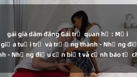 gái già dâm đãng Gái trẻ quan hệ: Mối quan hệ khác biệt giữa tuổi trẻ và trưởng thành - Những điều cần biết và cảnh báo từ chuyên gia