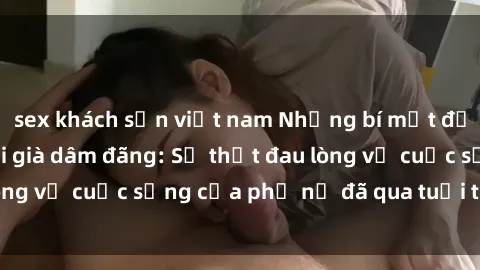 sex khách sạn việt nam Những bí mật đằng sau vẻ ngoài gái già dâm đãng: Sự thật đau lòng về cuộc sống của phụ nữ đã qua tuổi thanh xuân