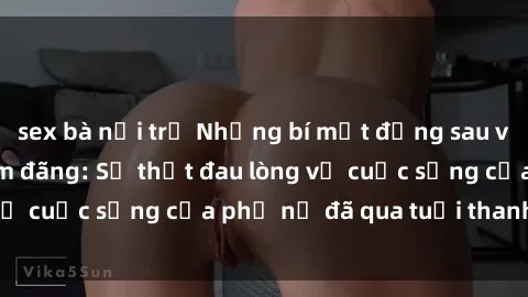 sex bà nội trợ Những bí mật đằng sau vẻ ngoài gái già dâm đãng: Sự thật đau lòng về cuộc sống của phụ nữ đã qua tuổi thanh xuân