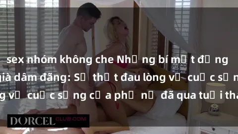 sex nhóm không che Những bí mật đằng sau vẻ ngoài gái già dâm đãng: Sự thật đau lòng về cuộc sống của phụ nữ đã qua tuổi thanh xuân