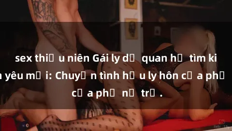 sex thiếu niên Gái ly dị quan hệ tìm kiếm tình yêu mới: Chuyện tình hậu ly hôn của phụ nữ trẻ.