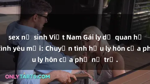 sex nữ sinh Việt Nam Gái ly dị quan hệ tìm kiếm tình yêu mới: Chuyện tình hậu ly hôn của phụ nữ trẻ.
