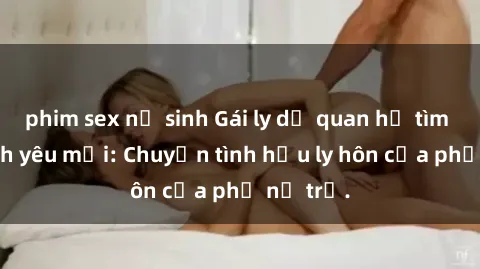 phim sex nữ sinh Gái ly dị quan hệ tìm kiếm tình yêu mới: Chuyện tình hậu ly hôn của phụ nữ trẻ.