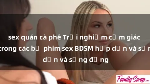 sex quán cà phê Trải nghiệm cảm giác mới lạ trong các bộ phim sex BDSM hấp dẫn và sống động