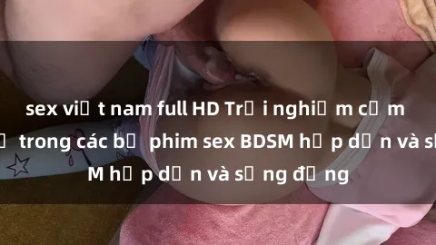 sex việt nam full HD Trải nghiệm cảm giác mới lạ trong các bộ phim sex BDSM hấp dẫn và sống động