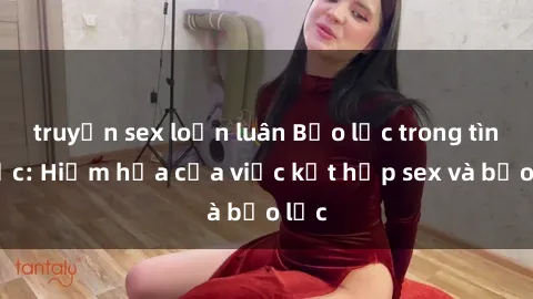 truyện sex loạn luân Bạo lực trong tình dục: Hiểm họa của việc kết hợp sex và bạo lực