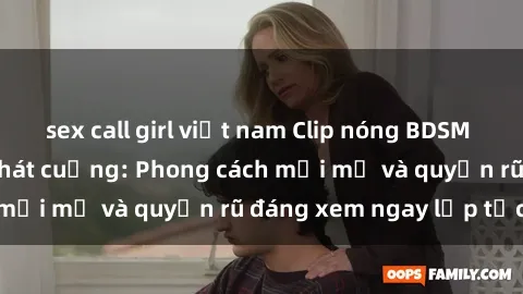 sex call girl việt nam Clip nóng BDSM khiến người xem phát cuồng: Phong cách mới mẻ và quyến rũ đáng xem ngay lập tức!