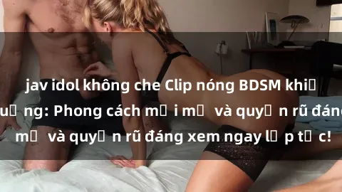 jav idol không che Clip nóng BDSM khiến người xem phát cuồng: Phong cách mới mẻ và quyến rũ đáng xem ngay lập tức!