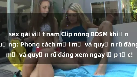 sex gái việt nam Clip nóng BDSM khiến người xem phát cuồng: Phong cách mới mẻ và quyến rũ đáng xem ngay lập tức!