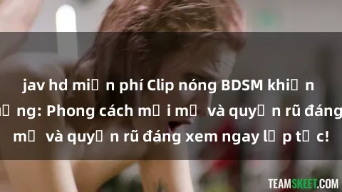 jav hd miễn phí Clip nóng BDSM khiến người xem phát cuồng: Phong cách mới mẻ và quyến rũ đáng xem ngay lập tức!