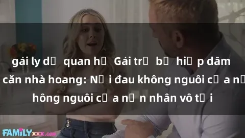 gái ly dị quan hệ Gái trẻ bị hiếp dâm bạo lực trong căn nhà hoang: Nỗi đau không nguôi của nạn nhân vô tội