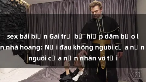 sex bãi biển Gái trẻ bị hiếp dâm bạo lực trong căn nhà hoang: Nỗi đau không nguôi của nạn nhân vô tội