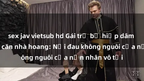 sex jav vietsub hd Gái trẻ bị hiếp dâm bạo lực trong căn nhà hoang: Nỗi đau không nguôi của nạn nhân vô tội