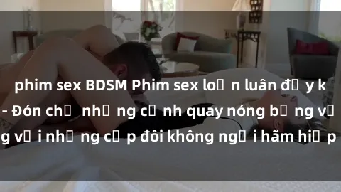 phim sex BDSM Phim sex loạn luân đầy kích thích không che - Đón chờ những cảnh quay nóng bỏng với những cặp đôi không ngại hãm hiếp gia đình trong lòng