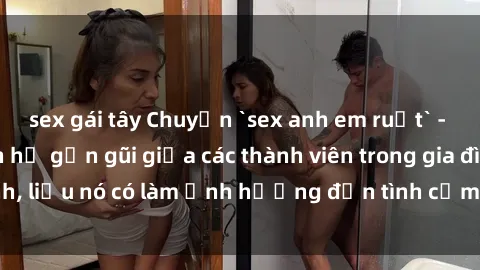 sex gái tây Chuyện `sex anh em ruột` - Đề cập đến quan hệ gần gũi giữa các thành viên trong gia đình, liệu nó có làm ảnh hưởng đến tình cảm gia đình hay không?
