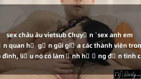 sex châu âu vietsub Chuyện `sex anh em ruột` - Đề cập đến quan hệ gần gũi giữa các thành viên trong gia đình, liệu nó có làm ảnh hưởng đến tình cảm gia đình hay không?