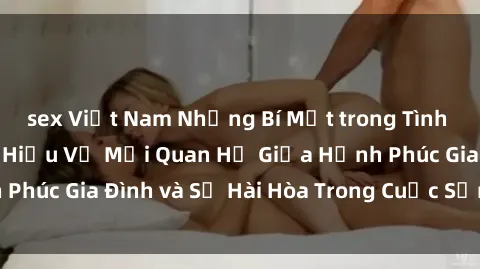 sex Việt Nam Những Bí Mật trong Tình Dục Gia Đình: Tìm Hiểu Về Mối Quan Hệ Giữa Hạnh Phúc Gia Đình và Sự Hài Hòa Trong Cuộc Sống Tình Dục