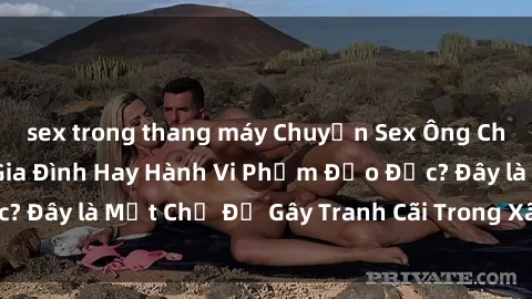 sex trong thang máy Chuyện Sex Ông Cháu: Mối Quan Hệ Gia Đình Hay Hành Vi Phạm Đạo Đức? Đây là Một Chủ Đề Gây Tranh Cãi Trong Xã Hội Hiện Nay.