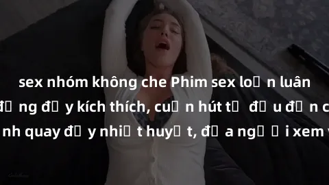 sex nhóm không che Phim sex loạn luân Nhật Bản: Hành động đầy kích thích, cuốn hút từ đầu đến cuối. Những cảnh quay đầy nhiệt huyết, đưa người xem vào thế giới độc đáo của tình thân. Đừng bỏ lỡ!
