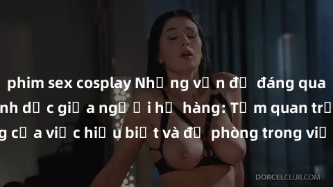 phim sex cosplay Những vấn đề đáng quan tâm về quan hệ tình dục giữa người họ hàng: Tầm quan trọng của việc hiểu biết và đề phòng trong việc tiếp xúc trong gia đình.