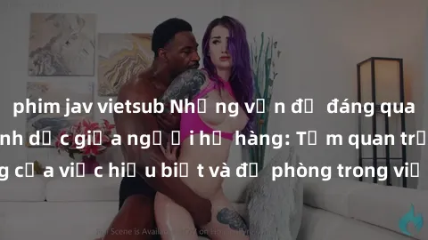 phim jav vietsub Những vấn đề đáng quan tâm về quan hệ tình dục giữa người họ hàng: Tầm quan trọng của việc hiểu biết và đề phòng trong việc tiếp xúc trong gia đình.