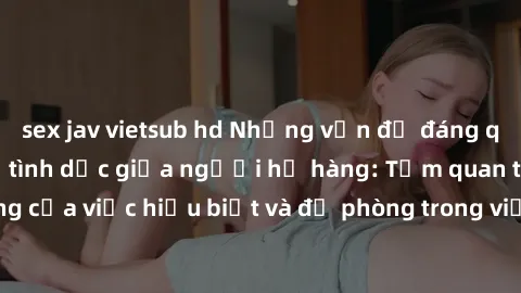 sex jav vietsub hd Những vấn đề đáng quan tâm về quan hệ tình dục giữa người họ hàng: Tầm quan trọng của việc hiểu biết và đề phòng trong việc tiếp xúc trong gia đình.