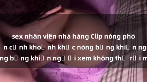 sex nhân viên nhà hàng Clip nóng phòng tắm gây sốt: Cận cảnh khoảnh khắc nóng bỏng khiến người xem không thể rời mắt