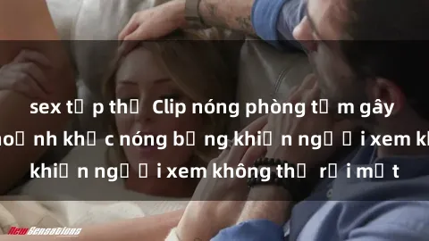 sex tập thể Clip nóng phòng tắm gây sốt: Cận cảnh khoảnh khắc nóng bỏng khiến người xem không thể rời mắt