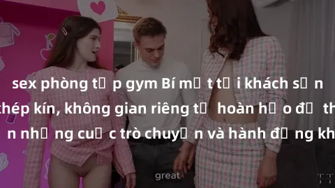 sex phòng tập gym Bí mật tại khách sạn: Phòng quay lén khép kín, không gian riêng tư hoàn hảo để thực hiện những cuộc trò chuyện và hành động không bị người khác phát hiện.