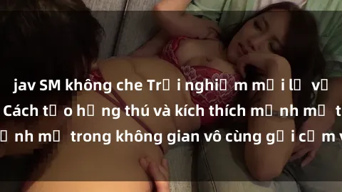 jav SM không che Trải nghiệm mới lạ với sex phòng tắm - Cách tạo hứng thú và kích thích mạnh mẽ trong không gian vô cùng gợi cảm và lãng mạn