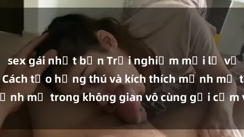 sex gái nhật bản Trải nghiệm mới lạ với sex phòng tắm - Cách tạo hứng thú và kích thích mạnh mẽ trong không gian vô cùng gợi cảm và lãng mạn