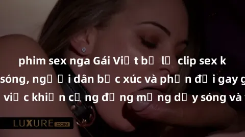 phim sex nga Gái Việt bị lộ clip sex khiến dư luận dậy sóng, người dân bức xúc và phản đối gay gắt. Sự việc khiến cộng đồng mạng dậy sóng và yêu cầu xử lý nghiêm ngặt.