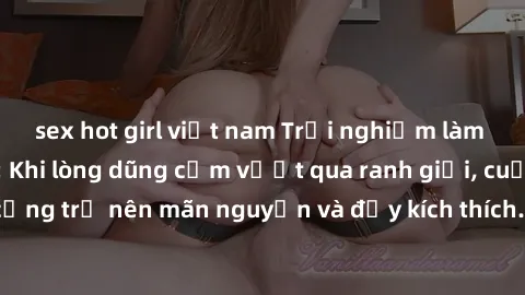 sex hot girl việt nam Trải nghiệm làm tình ngoài đường: Khi lòng dũng cảm vượt qua ranh giới, cuộc hẹn nơi công cộng trở nên mãn nguyện và đầy kích thích. Hành vi nguy hiểm, nhưng cũng tạo nên cảm giá