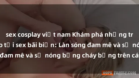 sex cosplay việt nam Khám phá những trải nghiệm độc đáo tại sex bãi biển: Làn sóng đam mê và sự nóng bỏng cháy bỏng trên cát trắng