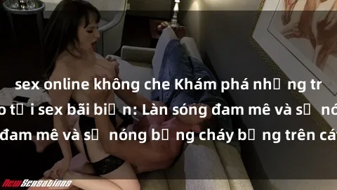sex online không che Khám phá những trải nghiệm độc đáo tại sex bãi biển: Làn sóng đam mê và sự nóng bỏng cháy bỏng trên cát trắng